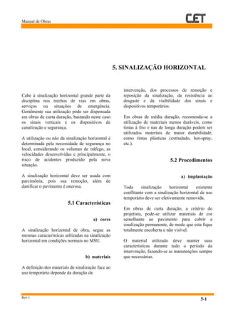 Manual de Obras
Rev.1
5-1
Cabe à sinalização horizontal grande parte da
disciplina nos trechos de vias em obras,
serviços ou situações de emergência.
Geralmente sua utilização pode ser dispensada
em obras de curta duração, bastando neste caso
os sinais verticais e os dispositivos de
canalização e segurança.
A utilização ou não da sinalização horizontal é
determinada pela necessidade de segurança no
local, considerando os volumes de tráfego, as
velocidades desenvolvidas e principalmente, o
risco de acidentes produzido pela nova
situação.
A sinalização horizontal deve ser usada com
parcimônia, pois sua remoção, além de
danificar o pavimento é onerosa.
5.1 Características
a) cores
A sinalização horizontal de obra, segue as
mesmas características utilizadas na sinalização
horizontal em condições normais no MSU.
b) materiais
A definição dos materiais de sinalização face ao
uso temporário depende da duração da
intervenção, dos processos de remoção e
reposição da sinalização, da resistência ao
desgaste e da visibilidade dos sinais e
dispositivos temporários.
Em obras de média duração, recomenda-se a
utilização de materiais menos duráveis, como
tintas à frio e nas de longa duração podem ser
utilizados materiais de maior durabilidade,
como tintas plásticas (extrudado, hot-spray,
etc.).
5.2 Procedimentos
a) implantação
Toda sinalização horizontal existente
conflitante com a sinalização horizontal de uso
temporário deve ser efetivamente removida.
Em obras de curta duração, a critério do
projetista, pode-se utilizar materiais de cor
semelhante ao pavimento para cobrir a
sinalização permanente, de modo que esta fique
totalmente encoberta e não visível.
O material utilizado deve manter suas
características durante todo o período da
intervenção, fazendo-se as manutenções sempre
que necessárias.
5. SINALIZAÇÃO HORIZONTAL
 