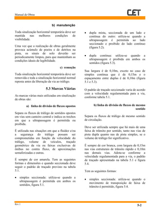 Manual de Obras
Rev.1
5-2
b) manutenção
Toda sinalização horizontal temporária deve ser
mantida nas melhores condições de
visibilidade.
Uma vez que a realização de obras geralmente
provoca acúmulo de poeira e de detritos na
pista, os sinais de solo deverão ser
periodicamente limpos, para que mantenham as
condições ideais de legibilidade.
c) remoção
Toda sinalização horizontal temporária deve ser
removida e toda a sinalização horizontal normal
reposta antes da liberação da via ao tráfego.
5.3 Marcas Viárias
As marcas várias mais utilizadas em sinalização
de obras são:
a) linha de divisão de fluxos opostos
Separa os fluxos de tráfego de sentidos opostos
em vias sem canteiro central e indica os trechos
em que a ultrapassagem é permitida ou
proibida.
È utilizada nas situações em que a fluidez e/ou
a segurança do tráfego possam ser
comprometidas em função da velocidade do
tráfego, volume de veículos, traçado
geométrico da via ou faixas exclusivas de
ônibus no contra fluxo, de aproximações
semaforizadas e outras.
É sempre de cor amarela. Tem as seguintes
formas e dimensões e quando seccionada deve
seguir o padrão de traçado previsto na tabela
5.1.
• simples seccionada: utiliza-se quando a
ultrapassagem é permitida em ambos os
sentidos, figura 5.1.
• dupla mista, seccionada de um lado e
contínua do outro: utiliza-se quando a
ultrapassagem é permitida ao lado
seccionado e proibido do lado contínuo
(figura 5.2).
• dupla contínua: utiliza-se quando a
ultrapassagem é proibida em ambos os
sentidos (figura 5.3).
Sua largura é de 0,10m, exceto no caso de
simples contínua que é de 0,15m e o
espaçamento entre duplas é de 0,10m (figura
5.1 e 5.3).
O padrão de traçado seccionado varia de acordo
com a velocidade regulamentada para a via,
conforme tabela 5.1.
b) linha de divisão de fluxos de mesmo
sentido
Separa os fluxos de tráfego de mesmo sentido
de circulação.
Deve ser utilizada sempre que há mais de uma
faixa de trânsito por sentido, tanto nas vias de
pista dupla quanto nas de pista simples, se o
volume de tráfego for significativo.
É sempre de cor branca, com largura de 0,15m
nas vias estruturais de trânsito rápido e 0,10m
nas demais vias. Adota-se conforme a
velocidade regulamentada para a via, o padrão
de traçado apresentado na tabela 5.1 e figura
5.4.
Tem as seguintes formas:
• simples seccionada: utiliza-se quando o
movimento de transposição de faixa de
trânsito é permitido, figura 5.4.
 