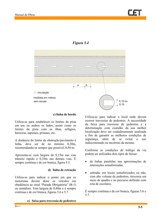 Manual de Obras
Rev.1
5-5
Figura 5.4
c) linha de bordo
Utiliza-se para estabelecer os limites da pista
em um ou ambos os lados, assim como os
limites da pista com as ilhas, refúgios,
barreiras, tapumes, prismas, etc.
A distância do limite da obstrução/pavimento à
linha, deve ser de no mínimo 0,30m,
recomendando-se sempre que possível, 0,50 m.
Apresenta-se com largura de 0,15m nas vias
trânsito rápido e 0,10m nas demais vias. É
sempre contínua e de cor branca, figura 5.5.
d) linha de retenção
Utiliza-se para indicar o ponto em que os
motoristas devem deter os veículos em
obediência ao sinal “Parada Obrigatória” (R-1)
ou semáforo. Tem largura de 0,40m e é sempre
contínua e de cor branca, figuras 5.6 e 5.7.
e) faixa para travessia de pedestres
Utiliza-se para indicar o local onde devem
ocorrer travessias de pedestres. A necessidade
da faixa para travessia de pedestres e a
determinação com exatidão da sua melhor
localização deve ser cuidadosamente analisada
a fim de garantir as melhores condições de
segurança, além de se evitar o uso
indiscriminado ou incorreto da mesma.
Conforme as condições de tráfego da via
podem ser utilizados dois tipos de faixas:
• de linhas paralelas: nas aproximações de
interseções semaforizadas.
• zebrada: em locais semaforizados ou não,
com alto volume de pedestres, travessia em
meio de quadra e no percurso definido com
rota de escolares.
É sempre contínua e de cor branca, figuras 5.6 e
5.7.
0,10 ou
0,15
circulação
medidas em metros
sem escala
a b
 