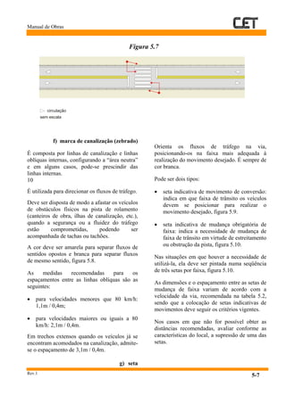 Manual de Obras
Rev.1
5-7
Figura 5.7
f) marca de canalização (zebrado)
É composta por linhas de canalização e linhas
oblíquas internas, configurando a “área neutra”
e em alguns casos, pode-se prescindir das
linhas internas.
10
É utilizada para direcionar os fluxos de tráfego.
Deve ser disposta de modo a afastar os veículos
de obstáculos físicos na pista de rolamento
(canteiros de obra, ilhas de canalização, etc.),
quando a segurança ou a fluidez do tráfego
estão comprometidas, podendo ser
acompanhada de tachas ou tachões.
A cor deve ser amarela para separar fluxos de
sentidos opostos e branca para separar fluxos
de mesmo sentido, figura 5.8.
As medidas recomendadas para os
espaçamentos entre as linhas oblíquas são as
seguintes:
• para velocidades menores que 80 km/h:
1,1m / 0,4m;
• para velocidades maiores ou iguais a 80
km/h: 2,1m / 0,4m.
Em trechos extensos quando os veículos já se
encontram acomodados na canalização, admite-
se o espaçamento de 3,1m / 0,4m.
g) seta
Orienta os fluxos de tráfego na via,
posicionando-os na faixa mais adequada à
realização do movimento desejado. É sempre de
cor branca.
Pode ser dois tipos:
• seta indicativa de movimento de conversão:
indica em que faixa de trânsito os veículos
devem se posicionar para realizar o
movimento desejado, figura 5.9.
• seta indicativa de mudança obrigatória de
faixa: indica a necessidade de mudança de
faixa de trânsito em virtude de estreitamento
ou obstrução da pista, figura 5.10.
Nas situações em que houver a necessidade de
utilizá-la, ela deve ser pintada numa seqüência
de três setas por faixa, figura 5.10.
As dimensões e o espaçamento entre as setas de
mudança de faixa variam de acordo com a
velocidade da via, recomendada na tabela 5.2,
sendo que a colocação de setas indicativas de
movimentos deve seguir os critérios vigentes.
Nos casos em que não for possível obter as
distâncias recomendadas, avaliar conforme as
características do local, a supressão de uma das
setas.
circulação
sem escala
 