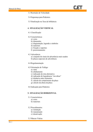 Manual de Obras
Rev.1
3.3 Restrição de Velocidade
3.4 Segurança para Pedestres
3.5 Sinalização na Área de Influência
4. SINALIZAÇÃO VERTICAL
4.1 Classificação
4.2 Características
a) cores
b) dimensões
c) diagramação, legenda e símbolos
d) materiais
e) fixação e suportes
f) posicionamento
4.3 Advertência
a) conjunto de sinais de advertência mais usados
b) placas especiais de advertência
4.4 Regulamentação
4.5 Orientação de Tráfego
a) setas
b) alinhamento
c) indicação de rota alternativa
d) indicação de logradouros “em obras”
e) distância entre elementos
f) cálculo do comprimento da placa
g) cálculo da altura da placa
4.6 Indicação para Pedestres
5. SINALIZAÇÃO HORIZONTAL
5.1 Características
a) cores
b) materiais
5.2 Procedimentos
a) instalação
b) manutenção
c) desativação
5.3 Marcas Viárias
 