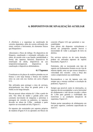 Manual de Obras
Rev.1 6-1
6. DISPOSITIVOS DE SINALIZAÇÃO AUXILIAR
A eficiência e a segurança na canalização de
veículos dependem, além da correta utilização dos
sinais verticais e horizontais, de elementos físicos
que bloqueiem e
direcionem o fluxo de tráfego. Os dispositivos de
bloqueio, canalização e orientação utilizados em
obras, de acordo com a sua função, portabilidade e
forma, são: tapumes, barreiras, dispositivos de
sinalização de alerta, dispositivos de uso
temporário/emergencial, dispositivos de
canalização e dispositivos delimitadores.
6.1 Tapumes
Constituem-se de placas de madeira pintadas na cor
branca e com tarja laranja e branca nos trechos
retos ou com seta nos trechos em curva (Figura
6.1).
São utilizados para proteger a área de serviços,
principalmente nas obras de grande porte e de
média ou de longa duração.
Devem possuir altura mínima de 1,10m a partir do
solo. Nas obras de médio e grande porte com
constante movimento de máquinas e próximas à
passagem de veículos ou pedestres, os tapumes
deverão ter altura de 2,20m , podendo a parte
superior ser executada em tela, Figura 6.1.
Os tapumes são sustentados por suportes próprios
de madeira (Figura 6.3) ou apoiados em blocos de
concreto (Figura 6.4) que garantam a sua
estabilidade.
Suas placas são dispostas verticalmente e
devem ser justapostas quando houver a
necessidade de vedar a passagem de terra ou
detritos.
Em serviços móveis ou de curta duração,
podem ser utilizados tapumes de suporte
basculante, Figura 6.3.
Entretanto, não se recomenda este tipo de
suporte em fechamentos frontais ou em vias de
trânsito rápido, uma vez que nessas situações a
velocidade dos veículos e/ou a força dos
ventos comprometem sua estabilidade.
Recomenda-se o uso do tapume com tela
sempre que o mesmo confinar a circulação de
pedestres, Figura 6.2.
Sempre que possível, junto às interseções, os
tapumes devem acompanhar a curva horizontal
do alinhamento e não devem exceder a altura
de 1,10m para garantir a visibilidade dos
motoristas e as condições desejáveis de
segurança, Figura 6.5.
Podem portar marcadores de alinhamento em
sua parte superior, conforme especificado no
item 6.3.
 