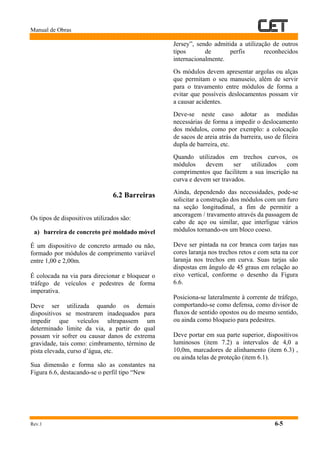 Manual de Obras
Rev.1 6-5
6.2 Barreiras
Os tipos de dispositivos utilizados são:
a) barreira de concreto pré moldado móvel
É um dispositivo de concreto armado ou não,
formado por módulos de comprimento variável
entre 1,00 e 2,00m.
É colocada na via para direcionar e bloquear o
tráfego de veículos e pedestres de forma
imperativa.
Deve ser utilizada quando os demais
dispositivos se mostrarem inadequados para
impedir que veículos ultrapassem um
determinado limite da via, a partir do qual
possam vir sofrer ou causar danos de extrema
gravidade, tais como: cimbramento, término de
pista elevada, curso d’água, etc.
Sua dimensão e forma são as constantes na
Figura 6.6, destacando-se o perfil tipo “New
Jersey”, sendo admitida a utilização de outros
tipos de perfis reconhecidos
internacionalmente.
Os módulos devem apresentar argolas ou alças
que permitam o seu manuseio, além de servir
para o travamento entre módulos de forma a
evitar que possíveis deslocamentos possam vir
a causar acidentes.
Deve-se neste caso adotar as medidas
necessárias de forma a impedir o deslocamento
dos módulos, como por exemplo: a colocação
de sacos de areia atrás da barreira, uso de fileira
dupla de barreira, etc.
Quando utilizados em trechos curvos, os
módulos devem ser utilizados com
comprimentos que facilitem a sua inscrição na
curva e devem ser travados.
Ainda, dependendo das necessidades, pode-se
solicitar a construção dos módulos com um furo
na seção longitudinal, a fim de permitir a
ancoragem / travamento através da passagem de
cabo de aço ou similar, que interligue vários
módulos tornando-os um bloco coeso.
Deve ser pintada na cor branca com tarjas nas
cores laranja nos trechos retos e com seta na cor
laranja nos trechos em curva. Suas tarjas são
dispostas em ângulo de 45 graus em relação ao
eixo vertical, conforme o desenho da Figura
6.6.
Posiciona-se lateralmente à corrente de tráfego,
comportando-se como defensa, como divisor de
fluxos de sentido opostos ou do mesmo sentido,
ou ainda como bloqueio para pedestres.
Deve portar em sua parte superior, dispositivos
luminosos (item 7.2) a intervalos de 4,0 a
10,0m, marcadores de alinhamento (item 6.3) ,
ou ainda telas de proteção (item 6.1).
 