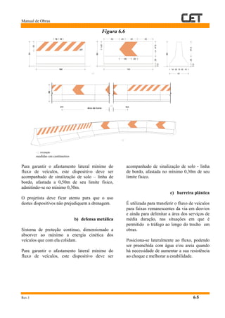 Manual de Obras
Rev.1 6-5
Figura 6.6
medidas em centímetros
Para garantir o afastamento lateral mínimo do
fluxo de veículos, este dispositivo deve ser
acompanhado de sinalização de solo – linha de
bordo, afastada a 0,50m de seu limite físico,
admitindo-se no mínimo 0,30m.
O projetista deve ficar atento para que o uso
destes dispositivos não prejudiquem a drenagem.
b) defensa metálica
Sistema de proteção contínuo, dimensionado a
absorver ao máximo a energia cinética dos
veículos que com ela colidam.
Para garantir o afastamento lateral mínimo do
fluxo de veículos, este dispositivo deve ser
acompanhado de sinalização de solo - linha
de bordo, afastada no mínimo 0,30m de seu
limite físico.
c) barreira plástica
É utilizada para transferir o fluxo de veículos
para faixas remanescentes da via em desvios
e ainda para delimitar a área dos serviços de
média duração, nas situações em que é
permitido o tráfego ao longo do trecho em
obras.
Posiciona-se lateralmente ao fluxo, podendo
ser preenchida com água e/ou areia quando
há necessidade de aumentar a sua resistência
ao choque e melhorar a estabilidade.
47,525
7,5
80
18 5 5 1815
61
20
20
L=47,5
40
160
40
25
7,5
L/2
80
45º
50 50
160
30
80
15 15
circulação
Arco da CurvaP.T. P.C.
80
 
