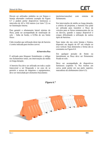 Manual de Obras
Rev.1 6-6
Devem ser utilizados módulos na cor branca e
laranja alternados conforme exemplo da Figura
6.7 e podem portar dispositivos luminosos a
intervalos de 4,0 a 10,0 metros (ver item 7.2) ou
ter iluminação interna.
Para garantir o afastamento lateral mínimo do
fluxo, pode ser acompanhada de sinalização de
solo – linha de bordo, a 0,30m de seu limite
físico.
Cabe ressaltar que utilização deste tipo de barreira
é contra indicada para trechos curvos.
d) barreira fixa
É utilizada para bloquear frontalmente o tráfego
nos fechamentos totais, em intervenções de média
ou longa duração.
A barreira fixa deve ser utilizada em toda a seção
transversal a ser bloqueada e no caso de se
permitir o acesso de máquinas e equipamentos,
deve ser intercalada por elementos basculantes
(porteiras/cancelas) com sistema de
fechamento.
Em intervenções de média ou longa duração,
a critério do projetista, a barreira fixa pode
ser utilizada para transferir o fluxo de
veículos para as faixas remanescentes da via
ou desvios, quando o espaço disponível é
exíguo dificultando a utilização de outros
tipos de barreiras.
Suas tarjas são nas cores laranja e branca,
dispostas em ângulo de 45º em relação ao
eixo vertical. Suas dimensões e forma são as
constantes na Figura 6.8.
Em qualquer posição de frente ou
lateralmente ao fluxo deve ser firmemente
fixada no solo.
Deve ser acompanhada de dispositivos
luminosos (capítulo 7). Nos trechos em
curva, pode portar em sua parte superior,
marcadores de alinhamento (item 6.3).
Figura 6.7
 