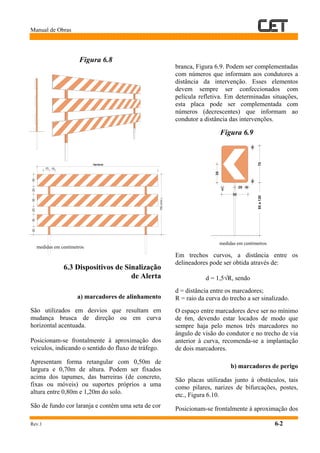 Manual de Obras
Rev.1 6-2
Figura 6.8
medidas em centímetros
6.3 Dispositivos de Sinalização
de Alerta
a) marcadores de alinhamento
São utilizados em desvios que resultam em
mudança brusca de direção ou em curva
horizontal acentuada.
Posicionam-se frontalmente à aproximação dos
veículos, indicando o sentido do fluxo de tráfego.
Apresentam forma retangular com 0,50m de
largura e 0,70m de altura. Podem ser fixados
acima dos tapumes, das barreiras (de concreto,
fixas ou móveis) ou suportes próprios a uma
altura entre 0,80m e 1,20m do solo.
São de fundo cor laranja e contêm uma seta de cor
branca, Figura 6.9. Podem ser complementadas
com números que informam aos condutores a
distância da intervenção. Esses elementos
devem sempre ser confeccionados com
película refletiva. Em determinadas situações,
esta placa pode ser complementada com
números (decrescentes) que informam ao
condutor a distância das intervenções.
Figura 6.9
medidas em centímetros
Em trechos curvos, a distância entre os
delineadores pode ser obtida através de:
d = 1,5√R, sendo
d = distância entre os marcadores;
R = raio da curva do trecho a ser sinalizado.
O espaço entre marcadores deve ser no mínimo
de 6m, devendo estar locados de modo que
sempre haja pelo menos três marcadores no
ângulo de visão do condutor e no trecho de via
anterior à curva, recomenda-se a implantação
de dois marcadores.
b) marcadores de perigo
São placas utilizadas junto à obstáculos, tais
como pilares, narizes de bifurcações, postes,
etc., Figura 6.10.
Posicionam-se frontalmente à aproximação dos
203020303020
Variável
150(mín.)
15 15
66
3
70
35
20
50
80a120
 