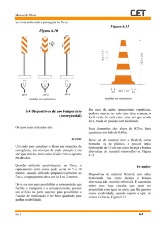 Manual de Obras
Rev.1 6-8
veículos indicando a passagem do fluxo.
Figura 6.10
medidas em centímetros
6.4 Dispositivos de uso temporário
(emergencial)
Os tipos mais utilizados são:
a) cone
Utilizado para canalizar o fluxo em situações de
emergência, em serviços de curta duração e em
serviços móveis, bem como dividir fluxos opostos
em desvios.
Quando utilizado paralelamente ao fluxo, o
espaçamento entre cones pode variar de 5 a 10
metros; quando utilizado perpendicularmente ao
fluxo, o espaçamento deve ser de 1 ou 2 metros.
Deve ser oco para possibilitar a sobreposição que
facilita o transporte e o armazenamento; possuir
um orifício na parte superior para possibilitar a
fixação de sinalização e ter base quadrada para
ganhar estabilidade.
Figura 6.11
medidas em centímetros
Em caso de ações operacionais repetitivas,
pode-se marcar no solo com tinta comum, o
local exato de cada cone, uma vez que sendo
leve, muda de posição com facilidade.
Suas dimensões são: altura de 0,75m, base
quadrada com lado de 0,40m.
Deve ser de material leve e flexível, como
borracha ou de plástico, e possuir tarjas
horizontais de 10 cm nas cores laranja e branca
alternadas de material retrorrefletivo, Figura
6.11.
b) tambor
Dispositivo de material flexível, com orlas
horizontais nas cores laranja e branca
alternadas (de material refletivo). É assentado
sobre uma base circular que pode ser
preenchida com água ou areia, que lhe garante
maior estabilidade, quando sujeito a ação de
ventos e chuvas, Figura 6.12.
+_
+_
+_
10,010,0
45°
30,0
90,0
MP-3MP-2MP-1
 