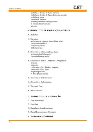 Manual de Obras
Rev.1
a) linha de divisão de fluxos opostos
b) linha de divisão de fluxos de mesmo sentido
c) linha de borda
d) linha de retenção
e) faixa para travessia de pedestres
f) marcas de canalização
g) setas
6. DISPOSITIVOS DE SINALIZAÇÃO AUXILIAR
6.1 Tapumes
6.2 Barreiras
a) barreira de concreto pré-moldado móvel
b) defensas metálicas
c) barreira plástica
d) barreira fixa
6.3 Dispositivos e Sinalização de Alerta
a) marcas de alinhamento
b) marcadores de perigo
6.4 Dispositivos de Uso Temporário (emergencial)
a) cone
b) tambor
c) barreira móvel dobrável (cavalete)
d) barreira móvel rígida
e) gradis portáteis
f) fitas de canalização
6.5 Dispositivos de Canalização
6.6 Dispositivos Delimitadores
6.7 Faixas de Pano
6.8 Telas Plásticas
7. DISPOSITIVOS DE ILUMINAÇÃO
7.1 Luz Intermitente
7.2 Luz Fixa
7.3 Painel com Setas Luminosas
7.4 Painel Luminoso com Mensagem
8. OUTROS DISPOSITIVOS
 