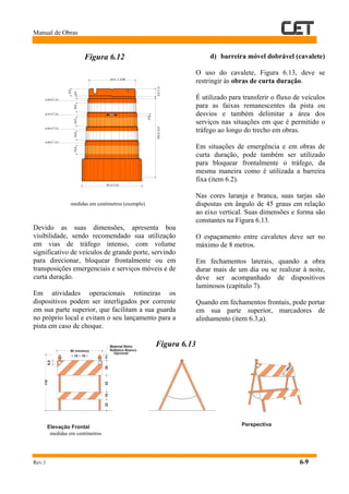 Manual de Obras
Rev.1 6-9
Figura 6.12
medidas em centímetros (exemplo)
Devido as suas dimensões, apresenta boa
visibilidade, sendo recomendado sua utilização
em vias de tráfego intenso, com volume
significativo de veículos de grande porte, servindo
para direcionar, bloquear frontalmente ou em
transposições emergenciais e serviços móveis e de
curta duração.
Em atividades operacionais rotineiras os
dispositivos podem ser interligados por corrente
em sua parte superior, que facilitam a sua guarda
no próprio local e evitam o seu lançamento para a
pista em caso de choque.
d) barreira móvel dobrável (cavalete)
O uso do cavalete, Figura 6.13, deve se
restringir às obras de curta duração.
É utilizado para transferir o fluxo de veículos
para as faixas remanescentes da pista ou
desvios e também delimitar a área dos
serviços nas situações em que é permitido o
tráfego ao longo do trecho em obras.
Em situações de emergência e em obras de
curta duração, pode também ser utilizado
para bloquear frontalmente o tráfego, da
mesma maneira como é utilizada a barreira
fixa (item 6.2).
Nas cores laranja e branca, suas tarjas são
dispostas em ângulo de 45 graus em relação
ao eixo vertical. Suas dimensões e forma são
constantes na Figura 6.13.
O espaçamento entre cavaletes deve ser no
máximo de 8 metros.
Em fechamentos laterais, quando a obra
durar mais de um dia ou se realizar à noite,
deve ser acompanhado de dispositivos
luminosos (capítulo 7).
Quando em fechamentos frontais, pode portar
em sua parte superior, marcadores de
alinhamento (item 6.3,a).
Figura 6.13
medidas em centímetros
Elevação Frontal Perspectiva
110
2232301511
6,5
15 15
90 (mínimo)
Material Retro
Refletivo Branco
Opcional
 
