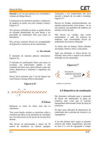 Manual de Obras
Rev.1 6-11
duração e em vias que operam com velocidades e
volumes de tráfego baixos.
Constituem-se de elementos portáteis e dobráveis,
de madeira ou metal, nas cores laranja e branco,
Figura 6.15.
Nos serviços realizados na pista, as grades devem
ter afixadas bandeirinhas em suas hastes e ser
precedidas de canalização feita com cones ou
balizadores.
Nos serviços noturnos devem ser acompanhadas
de dispositivos luminosos de luz intermitente.
e) fita zebrada
É elemento de material plástico descartável,
Figura 6.16.
É utilizada em canalizações feitas com cones ou
cavaletes, em intervenções rápidas e sob
condições de baixo risco, para reforçar a ação dos
outros dispositivos e aumentar a segurança dos
usuários.
Possui faixa inclinada com 5 cm de largura nas
cores branca e laranja refletiva alternadas.
Figura 6.16
f) Faixas
Reforçam os sinais de obras, mas não os
substituem.
Tem como função orientar os motoristas sobre a
existência de obras ou de alterações de circulação
nas vias transversais ou de acesso de seu provável
destino.
Não devem ser posicionadas a menos de 30
metros de semáforos ou obstruir qualquer
sinalização e seu comprimento não deve
exceder a largura da via onde é instalada,
Figura 6.17.
Devem ser fixadas, preferencialmente, em
suportes preexistentes como postes, ou na
sua ausência, em pontaletes de madeira, no
mínimo a 4,5m do solo.
Não devem ser vazadas, mas conter
enrijecedores a cada 2m (taliscas de
madeira); suas extremidades devem ter
acabamento de costuras reforçadas.
As faixas têm cor branca, faixas zebradas
em laranja e branco, letras e setas pretas.
Após sua utilização, as faixas devem ser
retiradas, bem como o suporte e/ou amarras
utilizadas na sua sustentação.
Figura 6.17
medidas em centímetros
6.5 Dispositivos de canalização
São elementos utilizados para a separação
de fluxos em substituição às guias ou
canteiros, para evitar que os veículos
transponham determinado limite de faixa de
rolamento.
Os tipos mais utilizados de dispositivos de
canalização são os prismas de concreto e os
segregadores.
A cor dos prismas deve seguir os mesmos
critérios das linhas longitudinais descritas
no item 5 e a cor do segregador é sempre
7,2 7,2
45°
10,0
80
40 40
Variável
helvética médiumh=25
OBRAS NA PISTA
DESVIO
 