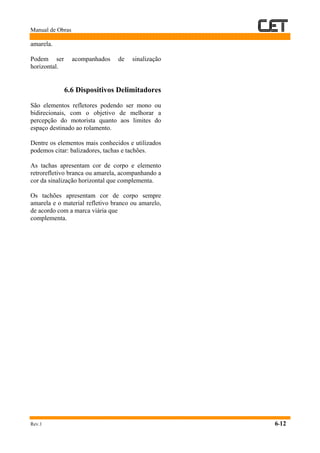Manual de Obras
Rev.1 6-12
amarela.
Podem ser acompanhados de sinalização
horizontal.
6.6 Dispositivos Delimitadores
São elementos refletores podendo ser mono ou
bidirecionais, com o objetivo de melhorar a
percepção do motorista quanto aos limites do
espaço destinado ao rolamento.
Dentre os elementos mais conhecidos e utilizados
podemos citar: balizadores, tachas e tachões.
As tachas apresentam cor de corpo e elemento
retrorefletivo branca ou amarela, acompanhando a
cor da sinalização horizontal que complementa.
Os tachões apresentam cor de corpo sempre
amarela e o material refletivo branco ou amarelo,
de acordo com a marca viária que
complementa.
 