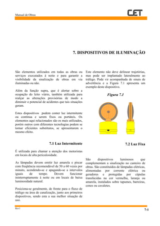 Manual de Obras
Rev1
7-1
7. DISPOSITIVOS DE ILUMINAÇÃO
São elementos utilizados em todas as obras ou
serviços executados à noite e para garantir a
visibilidade da sinalização de obras em via
iluminadas ou não.
Além da função supra, que é alertar sobre a
ocupação do leito viário, também utilizada para
realçar as alterações provisórias de modo a
diminuir o potencial de acidentes que tais situações
geram.
Estes dispositivos podem conter luz intermitente
ou contínua e serem fixos ou portáteis. Os
elementos aqui relacionados são os mais utilizados,
porém outros com diferentes tecnologias podem se
tornar eficientes substitutos, se apresentarem o
mesmo efeito.
7.1 Luz Intermitente
É utilizada para chamar a atenção dos motoristas
em locais de alta periculosidade.
As lâmpadas devem emitir luz amarela e piscar
com freqüência recomendável de 50 a 60 vezes por
minuto, acendendo-se e apagando-se a intervalos
iguais de tempo. Devem funcionar
ininterruptamente à noite ou em locais de baixa
luminosidade natural.
Posiciona-se geralmente, de frente para o fluxo de
tráfego na área de canalização, junto aos primeiros
dispositivos, sendo esta a sua melhor situação de
uso.
Este elemento não deve delinear trajetórias,
mas pode ser implantado lateralmente ao
tráfego. Pode vir acompanhada de sinais de
advertência e a Figura 7.1 apresenta um
exemplo deste dispositivo.
Figura 7.1
7.2 Luz Fixa
São dispositivos luminosos que
complementam a sinalização no canteiro de
obras. São constituídos de lâmpadas elétricas,
alimentadas por corrente elétrica ou
geradores e protegidas por cúpulas
translúcidas na cor vermelha, laranja ou
amarela, instalados sobre tapumes, barreiras,
cones ou cavaletes.
 