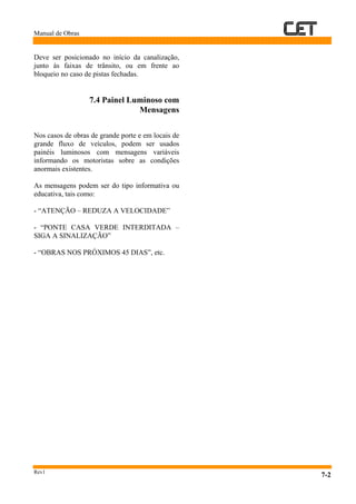 Manual de Obras
Rev1
7-2
Deve ser posicionado no início da canalização,
junto às faixas de trânsito, ou em frente ao
bloqueio no caso de pistas fechadas.
7.4 Painel Luminoso com
Mensagens
Nos casos de obras de grande porte e em locais de
grande fluxo de veículos, podem ser usados
painéis luminosos com mensagens variáveis
informando os motoristas sobre as condições
anormais existentes.
As mensagens podem ser do tipo informativa ou
educativa, tais como:
- “ATENÇÃO – REDUZA A VELOCIDADE”
- “PONTE CASA VERDE INTERDITADA –
SIGA A SINALIZAÇÃO”
- “OBRAS NOS PRÓXIMOS 45 DIAS”, etc.
 