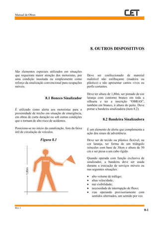 Manual de Obras
Rev.1
8-1
8. OUTROS DISPOSITIVOS
São elementos especiais utilizados em situações
que requeiram maior atenção dos motoristas, por
uma condição inusitada ou simplesmente como
reforço da sinalização convencional para ocupações
móveis.
8.1 Boneco Sinalizador
É utilizado como alerta aos motoristas para a
proximidade de trecho em situação de emergência,
em obras de curta duração ou sob outras condições
que o tornam de alto risco de acidentes.
Posiciona-se no início da canalização, fora da faixa
útil de circulação de veículos.
Figura 8.1
Deve ser confeccionado de material
maleável não estilhaçante (madeira ou
plástico) e não apresentar cantos vivos ou
perfis cortantes.
Deve ter altura de 1,80m, ser pintado de cor
laranja com contorno branco em toda a
silhueta e ter a inscrição “OBRAS”,
também em branco, à altura do peito. Deve
portar a bandeira sinalizadora (item 8.2).
8.2 Bandeira Sinalizadora
É um elemento de alerta que complementa a
ação dos sinais de advertência.
Deve ser de tecido ou plástico flexível, na
cor laranja, ter forma de um triângulo
isósceles com base de 30cm e altura de 50
cm e ser presa a um cabo rígido.
Quando operada com função exclusiva de
sinalizador, a bandeira deve ser usada
durante a execução de serviços móveis ou
nas seguintes situações:
• alto volume de tráfego;
• altas velocidade;
• má visibilidade;
• necessidade de interrupção de fluxo;
• vias operando provisoriamente com
sentidos alternados, um sentido por vez.
1,80m
 
