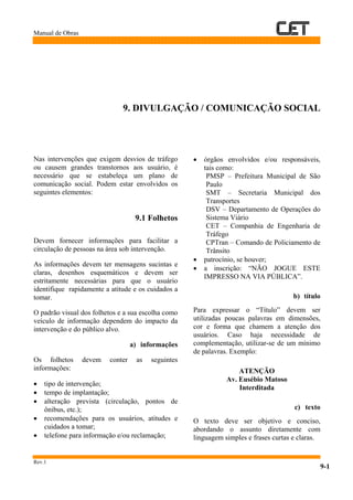 Manual de Obras
Rev.1
9-1
9. DIVULGAÇÃO / COMUNICAÇÃO SOCIAL
Nas intervenções que exigem desvios de tráfego
ou causem grandes transtornos aos usuário, é
necessário que se estabeleça um plano de
comunicação social. Podem estar envolvidos os
seguintes elementos:
9.1 Folhetos
Devem fornecer informações para facilitar a
circulação de pessoas na área sob intervenção.
As informações devem ter mensagens sucintas e
claras, desenhos esquemáticos e devem ser
estritamente necessárias para que o usuário
identifique rapidamente a atitude e os cuidados a
tomar.
O padrão visual dos folhetos e a sua escolha como
veículo de informação dependem do impacto da
intervenção e do público alvo.
a) informações
Os folhetos devem conter as seguintes
informações:
• tipo de intervenção;
• tempo de implantação;
• alteração prevista (circulação, pontos de
ônibus, etc.);
• recomendações para os usuários, atitudes e
cuidados a tomar;
• telefone para informação e/ou reclamação;
• órgãos envolvidos e/ou responsáveis,
tais como:
PMSP – Prefeitura Municipal de São
Paulo
SMT – Secretaria Municipal dos
Transportes
DSV – Departamento de Operações do
Sistema Viário
CET – Companhia de Engenharia de
Tráfego
CPTran – Comando de Policiamento de
Trânsito
• patrocínio, se houver;
• a inscrição: “NÃO JOGUE ESTE
IMPRESSO NA VIA PÚBLICA”.
b) título
Para expressar o “Título” devem ser
utilizadas poucas palavras em dimensões,
cor e forma que chamem a atenção dos
usuários. Caso haja necessidade de
complementação, utilizar-se de um mínimo
de palavras. Exemplo:
ATENÇÃO
Av. Eusébio Matoso
Interditada
c) texto
O texto deve ser objetivo e conciso,
abordando o assunto diretamente com
linguagem simples e frases curtas e claras.
 