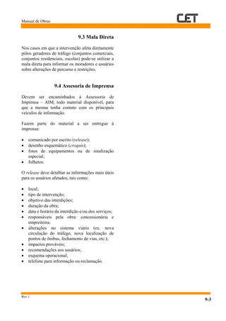 Manual de Obras
Rev.1
9-3
9.3 Mala Direta
Nos casos em que a intervenção afeta diretamente
pólos geradores de tráfego (conjuntos comerciais,
conjuntos residenciais, escolas) pode-se utilizar a
mala direta para informar os moradores e usuários
sobre alterações de percurso e restrições.
9.4 Assesoria de Imprensa
Devem ser encaminhados à Assessoria de
Imprensa – AIM, todo material disponível, para
que a mesma tenha contato com os principais
veículos de informação.
Fazem parte do material a ser entregue à
imprensa:
• comunicado por escrito (release);
• desenho esquemático (croquis);
• fotos de equipamentos ou de sinalização
especial;
• folhetos.
O release deve detalhar as informações mais úteis
para os usuários afetados, tais como:
• local;
• tipo de intervenção;
• objetivo das interdições;
• duração da obra;
• data e horário da interdição e/ou dos serviços;
• responsáveis pela obra: concessionária e
empreiteira;
• alterações no sistema viário (ex. nova
circulação do tráfego, nova localização de
pontos de ônibus, fechamento de vias, etc.);
• impactos prováveis;
• recomendações aos usuários;
• esquema operacional;
• telefone para informação ou reclamação.
 