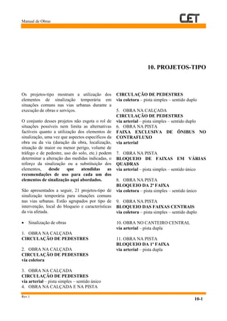 Manual de Obras
Rev.1
10-1
10. PROJETOS-TIPO
Os projetos-tipo mostram a utilização dos
elementos de sinalização temporária em
situações comuns nas vias urbanas durante a
execução de obras e serviços.
O conjunto desses projetos não esgota o rol de
situações possíveis nem limita as alternativas
factíveis quanto a utilização dos elementos de
sinalização, uma vez que aspectos específicos da
obra ou da via (duração da obra, localização,
situação de maior ou menor perigo, volume de
tráfego e de pedestre, uso do solo, etc.) podem
determinar a alteração das medidas indicadas, o
reforço da sinalização ou a substituição dos
elementos, desde que atendidas as
recomendações de uso para cada um dos
elementos de sinalização aqui abordados.
São apresentados a seguir, 21 projetos-tipo de
sinalização temporária para situações comuns
nas vias urbanas. Estão agrupados por tipo de
intervenção, local do bloqueio e características
da via afetada.
• Sinalização de obras
1. OBRA NA CALÇADA
CIRCULAÇÃO DE PEDESTRES
2. OBRA NA CALÇADA
CIRCULAÇÃO DE PEDESTRES
via coletora
3. OBRA NA CALÇADA
CIRCULAÇÃO DE PEDESTRES
via arterial – pista simples – sentido único
4. OBRA NA CALÇADA E NA PISTA
CIRCULAÇÃO DE PEDESTRES
via coletora – pista simples – sentido duplo
5. OBRA NA CALÇADA
CIRCULAÇÃO DE PEDESTRES
via arterial – pista simples – sentido duplo
6. OBRA NA PISTA
FAIXA EXCLUSIVA DE ÔNIBUS NO
CONTRAFLUXO
via arterial
7. OBRA NA PISTA
BLOQUEIO DE FAIXAS EM VÁRIAS
QUADRAS
via arterial – pista simples – sentido único
8. OBRA NA PISTA
BLOQUEIO DA 2ª FAIXA
via coletora – pista simples – sentido único
9. OBRA NA PISTA
BLOQUEIO DAS FAIXAS CENTRAIS
via coletora – pista simples – sentido duplo
10. OBRA NO CANTEIRO CENTRAL
via arterial – pista dupla
11. OBRA NA PISTA
BLOQUEIO DA 1ª FAIXA
via arterial – pista dupla
 