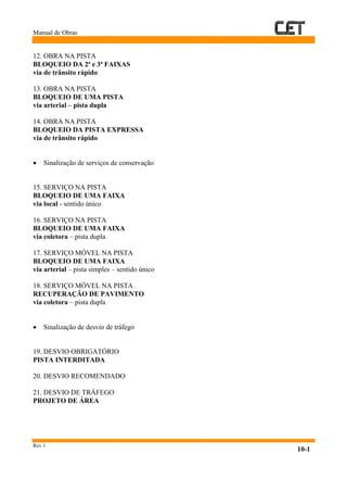 Manual de Obras
Rev.1
10-1
12. OBRA NA PISTA
BLOQUEIO DA 2ª e 3ª FAIXAS
via de trânsito rápido
13. OBRA NA PISTA
BLOQUEIO DE UMA PISTA
via arterial – pista dupla
14. OBRA NA PISTA
BLOQUEIO DA PISTA EXPRESSA
via de trânsito rápido
• Sinalização de serviços de conservação
15. SERVIÇO NA PISTA
BLOQUEIO DE UMA FAIXA
via local - sentido único
16. SERVIÇO NA PISTA
BLOQUEIO DE UMA FAIXA
via coletora – pista dupla
17. SERVIÇO MÓVEL NA PISTA
BLOQUEIO DE UMA FAIXA
via arterial – pista simples – sentido único
18. SERVIÇO MÓVEL NA PISTA
RECUPERAÇÃO DE PAVIMENTO
via coletora – pista dupla
• Sinalização de desvio de tráfego
19. DESVIO OBRIGATÓRIO
PISTA INTERDITADA
20. DESVIO RECOMENDADO
21. DESVIO DE TRÁFEGO
PROJETO DE ÁREA
 