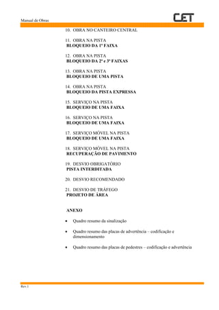 Manual de Obras
Rev.1
10. OBRA NO CANTEIRO CENTRAL
11. OBRA NA PISTA
BLOQUEIO DA 1ª FAIXA
12. OBRA NA PISTA
BLOQUEIO DA 2ª e 3ª FAIXAS
13. OBRA NA PISTA
BLOQUEIO DE UMA PISTA
14. OBRA NA PISTA
BLOQUEIO DA PISTA EXPRESSA
15. SERVIÇO NA PISTA
BLOQUEIO DE UMA FAIXA
16. SERVIÇO NA PISTA
BLOQUEIO DE UMA FAIXA
17. SERVIÇO MÓVEL NA PISTA
BLOQUEIO DE UMA FAIXA
18. SERVIÇO MÓVEL NA PISTA
RECUPERAÇÃO DE PAVIMENTO
19. DESVIO OBRIGATÓRIO
PISTA INTERDITADA
20. DESVIO RECOMENDADO
21. DESVIO DE TRÁFEGO
PROJETO DE ÁREA
ANEXO
• Quadro resumo da sinalização
• Quadro resumo das placas de advertência – codificação e
dimensionamento
• Quadro resumo das placas de pedestres – codificação e advertência
 