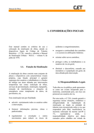 Manual de Obras
Rev.1
1-1
1. CONSIDERAÇÕES INICIAIS
Este manual contém os critérios de uso e
colocação da sinalização de obras, atende os
dispositivos legais do Código de Trânsito
Brasileiro – C.T.B., cancela e substitui o Manual
de Sinalização Urbana – M.S.U. – volume 8, de
julho de 1978.
1.1. Função da Sinalização
A sinalização de obras consiste num conjunto de
placas e dispositivos com características visuais
próprias, cuja função principal é garantir
segurança dos usuários e trabalhadores e a fluidez
do tráfego nas áreas afetadas por intervenções
temporárias tais como: realização de obras,
serviços de pavimentação, sinalização, topografia,
remoção de interferências e situações de
emergência como rompimento de dutos, de
pavimentos, etc.
Esta sinalização tem por finalidade:
• advertir corretamente todos os usuários sobre
a intervenção;
• fornecer informações precisas, claras e
padronizadas;
• regulamentar a circulação e outros
movimentos para reduzir os riscos de
acidentes e congestionamentos;
• assegurar a continuidade dos caminhos
e os acessos às edificações lindeiras;
• orientar sobre novos caminhos;
• proteger a obra, os trabalhadores e os
usuários da via em geral;
• diminuir o desconforto, causado aos
moradores e à população em geral, da
área afetada pela intervenção.
1.2 Responsabilidades Legais
Toda obra na via pública, pode apresentar-
se como um evento inesperado para o
motorista, constituindo pois, um risco em
potencial aos usuários da via.
Por esta razão, o C.T.B. visando garantir a
segurança nessas situações, estabelece a
obrigatoriedade de implantação da
sinalização ao órgão ou entidade de
trânsito com circunscrição sobre a via, que
responderá pela falta, insuficiência ou
incorreta colocação da mesma (art.90 §
1º), sujeitando-se ainda, à
responsabilidade objetiva por danos
causados pelos cidadãos em virtude da
 