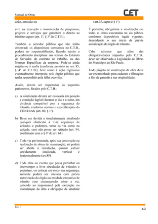 Manual de Obras
Rev.1
1-2
ação, omissão ou
erro na execução e manutenção de programas,
projetos e serviços que garantam o direito ao
trânsito seguro (art. 1º, § 3º do C.T.B.).
Também o servidor público que não tenha
observado os dispositivos constantes no C.T.B.,
poderá ser responsabilizado, ficando sujeito a
procedimento disciplinar nos termos do Estatuto
do Servidor, do contrato de trabalho, ou das
Normas Específicas da empresa. Pode-se ainda
sujeitar-se à multa (conforme previsto no art. 95,
§ 4° do C.T.B.), bem como à ação regressiva
eventualmente interposta pelo órgão público que
tenha respondido pela falha ocorrida.
Assim, devem ser respeitados os seguintes
parâmetros, fixados pelo C.T.B.:
a) A sinalização deverá ser colocada em posição
e condição legível durante o dia e a noite, em
distância compatível com a segurança do
trânsito, conforme normas e especificações do
CONTRAN (art. 80, § 1º).
b) Deve ser devida e imediatamente sinalizado
qualquer obstáculo à livre segurança de
veículos e pedestres, tanto na via como na
calçada, caso não possa ser retirado (art. 94,
combinado com o § 6º do art. 68).
c) Toda via pavimentada, após sua construção ou
realização de obras de manutenção, só poderá
ser aberta à circulação, quando estiver
devidamente sinalizada, vertical e
horizontalmente (art.88).
d) Toda obra ou evento que possa perturbar ou
interromper a livre circulação de veículos e
pedestres, ou colocar em risco sua segurança,
somente poderá ser iniciada com prévia
autorização do órgão ou entidade executivo de
trânsito com circunscrição sobre a via,
cabendo ao responsável pela execução ou
manutenção da obra a obrigação de sinalizar
(art.95, caput e § 1º).
É portanto, obrigatória a sinalização em
todas as obras executadas na via pública
conforme dispositivos legais vigentes,
dependendo o seu início de prévia
autorização do órgão de trânsito.
Cabe salientar que além das
obrigatoriedades impostas pelo C.T.B.,
deve ser observada a Legislação de Obras
do Município de São Paulo.
Todo projeto de sinalização de obra deve
ser encaminhado para cadastro e filmagem
a fim de garantir a sua originalidade.
 