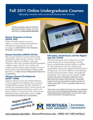 Fall 2011 Online Undergraduate Courses
                      High-quality, interactive online courses from Montana State University




          This flyer represents a selection of Montana
          State Online’s Fall 2011 courses. For a com-
          plete listing, visit www.montana.edu/online


Human Response to Stress
(HDHL 410)
Analysis of human response to stress in
relation to a variety of biopsychosocial factors;
techniques for managing stress are also
investigated. 3 credits. Instructor: Dawn Tarabochia.
Prerequisite: Junior standing.

Human Nutrition (HDFN 221CS)                                      Education, Social Issues and the Digital
Basic concepts of human nutrition which include
                                                                  Age (US 121US)
carbohydrates, lipids, proteins, vitamins, minerals,
                                                                  This multi-disciplinary course, delivered in an online
absorption, digestion, metabolism, and energy
                                                                  seminar format, draws from psychology, sociology,
utilization as they relate to health and food consumption
                                                                  history, and philosophy and asks students to consider
at different stages of the life cycle. Students will
                                                                  the role of education in their lives and the social
complete a personal dietary project designed to assist in
                                                                  responsibilities of educated, engaged individuals living in
self assessment and understanding for making healthy
                                                                  the digital age. The course emphasizes critical thinking,
food choices. 3 credits. Instructor: Melody Anacker. Meets Core
                                                                  communication and support of ideas, and intellectual
2.0 requirements.
                                                                  development. This course cannot be repeated. 3 credits.
Lifespan Human Development                                        Instructor:Vicki Orazem. Restricted to students who cannot
(HDCF 150IS)                                                      attend face-to-face classes at MSU Bozeman. Prerequisites:
Cognitive, physical, social, and emotional domains                Consent of instructor and successful completion of at least 12
in human growth and development from conception                   credits including WRIT 101W or its equivalent. Meets Core 2.0
through adulthood, aging, and death. Emphasis on                  requirements.
classical and contemporary theory, current research, and
practical applications for practitioners, teachers, and           These courses are not eligible for fee waivers. If you have a disability for
parents. Family is a focal point for this course, because         which you are or may be requesting accommodation(s), please contact
individuals develop within family systems. 3 credits.             Disabled Student Services (406-994-2824). For online student support,
                                                                  contact (406) 994-6550 or distance@montana.edu
Instructor:Holly Hunts. Meets Core 2.0 requirements.

                         y at
          Regis ter toda line
                       /on
          mont ana.edu ug. 29
                      in A
         Cour ses beg

www.montana.edu/online • distance@montana.edu • (800) 435-1286 (toll-free)
 