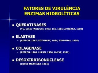 FATORES DE VIRULÊNCIA
         ENZIMAS HIDROLÍTICAS

   QUERATINASES
    – (YU, 1968; TAKIUCHI, 1982; LEE, 1985; APODAKA, 1989)


   ELASTASE
    – (RIPPON, 1967; KOTAHARY, 1984; SIMPANYA, 1996)


   COLAGENASE
    – (RIPPON, 1968; LUPAN, 1986; OKEKE, 1991)


   DESOXIRRIBONUCLEASE
    – (LOPEZ-MARTINEZ, 1994)
 