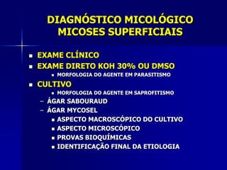 DIAGNÓSTICO MICOLÓGICO
       MICOSES SUPERFICIAIS

   EXAME CLÍNICO
   EXAME DIRETO KOH 30% OU DMSO
         MORFOLOGIA DO AGENTE EM PARASITISMO

   CULTIVO
         MORFOLOGIA DO AGENTE EM SAPROFITISMO
    – ÁGAR SABOURAUD
    – ÁGAR MYCOSEL
        ASPECTO MACROSCÓPICO DO CULTIVO

        ASPECTO MICROSCÓPICO

        PROVAS BIOQUÍMICAS

        IDENTIFICAÇÃO FINAL DA ETIOLOGIA
 
