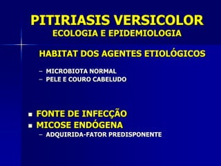 PITIRIASIS VERSICOLOR
       ECOLOGIA E EPIDEMIOLOGIA

    HABITAT DOS AGENTES ETIOLÓGICOS
    – MICROBIOTA NORMAL
    – PELE E COURO CABELUDO




   FONTE DE INFECÇÃO
   MICOSE ENDÓGENA
    – ADQUIRIDA-FATOR PREDISPONENTE
 