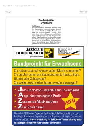 28.09.14 18:30Bildausgabe
Seite 1 von 1http://epaper.zvw.de/digiPaper/servlet/picturepageservlet?picture=…08723text=5188266showtext=trueshowpicture=falsehighlight=true
Dieses Bild ist urheberrechtlich geschützt.
Quelle für Artikeltextdarstellung: Artikeltext oder Artikel- und Ganzseitendarstellung.
Quelle: Zeitungsverlag Waiblingen | Waiblinger Kreiszeitung | Nr.137 | Dienstag, den 17. Juni 2014 | Seite 9
Bandprojekt für Erwachsene
Sie haben Lust mal wieder selbst Musik zu machen?
Sie spielen schon ein Blasinstrument, Klavier, Bass,
Gitarre oder Schlagzeug?
Sie wollen nach vielen Jahren wieder einsteigen?
Jazz-Rock-Pop-Ensemble für Erwachsene
Angeleitet von echten Profis
Zusammen Musik machen
Zum Spaß haben
Ab Herbst 2014 bieten Dozenten der Musikschule Bandcoaching in den
Bereichen Bläsersätze, Improvisation und Rhythmustraining in Kooperation
mit dem JAK an. Infoveranstaltung im Juli 2014 - Voranmeldung unter:
bandprojekt@musikschule-unteres-remstal.de
ê
ê
ê
ê
êNEU
2 2 | M S U R - J a h r e s b e r i c h t 2 0 1 3 / 1 4
 