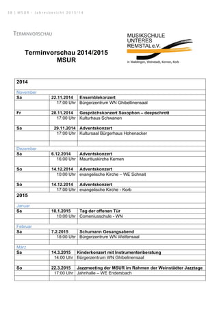 Terminvorschau
Terminvorschau 2014/2015
MSUR
2014
November
Sa 22.11.2014 Ensemblekonzert
17:00 Uhr Bürgerzentrum WN Ghibellinensaal
Fr 28.11.2014 Gesprächskonzert Saxophon – deepschrott
17:00 Uhr Kulturhaus Schwanen
Sa 29.11.2014 Adventskonzert
17:00 Uhr Kultursaal Bürgerhaus Hohenacker
Dezember
Sa 6.12.2014 Adventskonzert
16:00 Uhr Mauritiuskirche Kernen
So 14.12.2014 Adventskonzert
10:00 Uhr evangelische Kirche – WE Schnait
So 14.12.2014 Adventskonzert
17:00 Uhr evangelische Kirche - Korb
2015
Januar
Sa 10.1.2015 Tag der offenen Tür
10:00 Uhr Comeniusschule - WN
Februar
Sa 7.2.2015 Schumann Gesangsabend
18:00 Uhr Bürgerzentrum WN Welfensaal
März
Sa 14.3.2015 Kinderkonzert mit Instrumentenberatung
14:00 Uhr Bürgerzentrum WN Ghibelinensaal
So 22.3.2015 Jazzmeeting der MSUR im Rahmen der Weinstädter Jazztage
17:00 Uhr Jahnhalle – WE Endersbach
3 8 | M S U R - J a h r e s b e r i c h t 2 0 1 3 / 1 4
 