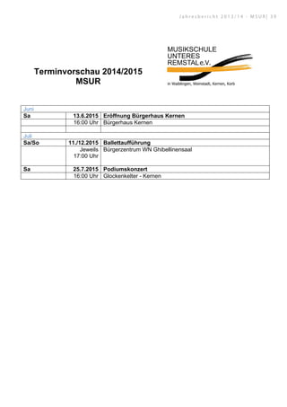 Terminvorschau 2014/2015
MSUR
Juni
Sa 13.6.2015 Eröffnung Bürgerhaus Kernen
16:00 Uhr Bürgerhaus Kernen
Juli
Sa/So 11./12.2015 Ballettaufführung
Jeweils
17:00 Uhr
Bürgerzentrum WN Ghibellinensaal
Sa 25.7.2015 Podiumskonzert
16:00 Uhr Glockenkelter - Kernen
J a h r e s b e r i c h t 2 0 1 3 / 1 4 - M S U R | 3 9
 