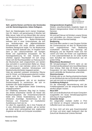 Sehr geehrte Damen und Herren des Vorstandes
und der Gemeindegremien, liebes Kollegium.
Nach der Stabübergabe durch meinen Vorgänger,
Herr Dr. Vistorin, und gemeinsamen 6 Wochen seit
Mitte Januar, habe ich zum Monat März die Leitung
der Musikschule Unteres Remstal e.V. übernommen.
Alle Musikschulen in Baden-Württemberg
befinden sich in einer Umbruchphase, die sich
aus Veränderungen der allgemeinbildenden
Schullandschaft und durch oftmals veränderten
familiären Background ergibt. Für die Musikschule
Unteres Remstal bedeutet dies, ihr Angebot mehr
denn je den Lebensumständen der heutigen
Kinder und Jugendlichen anzupassen. Da die
Ganztagesbetreuung für viele Schulen einen
erhöhten eigenen Raumbedarf mit sich bringt,
haben sich die Raumkapazitäten zur Nutzung durch
die Musikschule stark eingeschränkt und werden
dies vermutlich in zunehmendem Maße tun. Dieser
Situation muss in den nächsten Jahren z.B. durch
ein Lotsensystem zwischen Schulcampus und
Musikschulräumlichkeiten begegnet werden.
Viele der potentiell nutzbaren schulischen Räume
sind für Einzel- und Kleingruppenunterricht nutzbar,
jedoch nicht für Großgruppen- Ensemble- oder
Orchesterangebote.
Seit dem vergangenen Jahr ist ein deutlicher
Schülerrückgang zu verzeichnen, der sich im
laufenden Jahr weiter fortgesetzt hat.
Wo liegen nun Möglichkeiten dieser Entwicklung
entgegenzuwirken?
Ein mittelfristig wirksamer Weg liegt im Ausbau
des Anteils erwachsener Schüler als Nutzer des
Musikschulangebots. Der Erwachsenenunterricht
bietet eine höhere Kostendeckung durch die
erhobenen Zuschläge. Darüberhinaus ist das
Interesse von Erwachsen an musikalischer
Ausbildung so hoch wie nie.
Vor allem für Jugendliche, die in ihrer Pubertät oft
in eine „Motivationsdelle“ geraten, gilt es leichter
als bisher einen Lehrerwechsel bzw. ergänzende
Angebote wie Musik und Computer anzubieten.
Intergenerationen Angebote
Weitere zukunftsorientierte Angebote liegen im
Bereich intergenerativer Arbeit mit Kindern und
Senioren
Inklusion
Wir sind seit Februar mit Schülern unserer Schule
und Lehrkräften am „Groove Inclusion“ Projekt
der VHS Unteres Remstal beteiligt.
Beatboxing
Seit Ende März werden in zwei Gruppen Schüler
der Comeniusschule mit dem für Musikschulen
noch ungewöhnlichen Fach Beatboxing
musikalisiert. Elemente des Gesangs der
Bewegung und der Rhythmik finden sich hier
vereint und holen die Kinder und Jugendlichen
in ihrer Lebenswirklichkeit ab. Ein erster Auftritt
beim Schulfest der Comeniusschule war ein
großer Erfolg.
Bläserklasse Beutelsbach
Mit Schuljahresbeginn 2014/15 nahm an der
Grundschule Beutelsbach eine neue Bläserklasse
ihren Anfang. Weit über 20 Kinder werden in
Kooperation mit dem Musikverein Beutelsbach
durch Lehrkräfte der Musikschule unterrichtet.
Streichorchester
Erstmals gibt es ein Nachwuchsstreichorchester
an der Musikschule das auf Kontinuität ausgelegt
sein soll und nicht nur projektbezogen arbeitet.
Fortbildung Kollegium
Für die notwendige Neuorientierung wird der
Fortbildungsbedarf und der entsprechende Etat
deutlich steigen müssen.
Neue EDV
Seit Juli ist die Musikschule mit neuen Computern
ausgestattet. Ein neues Verwaltungsprogramm
wird Zug um Zug eingeführt.
Corporate design
Ein zeitgemäßer medialer Auftritt in Print
und Internet ist dringend notwendig und wird
hoffentlich durch sie unterstützt.
Ich freue mich auf eine gute Zusammenarbeit
mit ihnen und einen regen Austausch über die
Zukunft der Musikschule Unteres Remstal.
Herzliche Grüße
Heiko von Roth
Heiko von Roth,
Leiter der Musikschule
Unteres Remstal e.V.
Vorwort
4 | M S U R - J a h r e s b e r i c h t 2 0 1 3 / 1 4
 