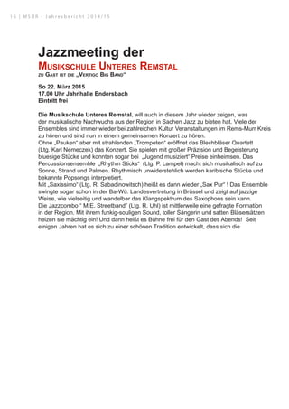 Jazzmeeting der
Musikschule Unteres Remstal
zu Gast ist die „Vertigo Big Band“
So 22. März 2015
17.00 Uhr Jahnhalle Endersbach
Eintritt frei
Die Musikschule Unteres Remstal, will auch in diesem Jahr wieder zeigen, was
der musikalische Nachwuchs aus der Region in Sachen Jazz zu bieten hat. Viele der
Ensembles sind immer wieder bei zahlreichen Kultur Veranstaltungen im Rems-Murr Kreis
zu hören und sind nun in einem gemeinsamen Konzert zu hören.
Ohne „Pauken“ aber mit strahlenden „Trompeten“ eröffnet das Blechbläser Quartett
(Ltg. Karl Nemeczek) das Konzert. Sie spielen mit großer Präzision und Begeisterung
bluesige Stücke und konnten sogar bei „Jugend musiziert“ Preise einheimsen. Das
Percussionsensemble „Rhythm Sticks“ (Ltg. P. Lampel) macht sich musikalisch auf zu
Sonne, Strand und Palmen. Rhythmisch unwiderstehlich werden karibische Stücke und
bekannte Popsongs interpretiert.
Mit „Saxissimo“ (Ltg. R. Sabadinowitsch) heißt es dann wieder „Sax Pur“ ! Das Ensemble
swingte sogar schon in der Ba-Wü. Landesvertretung in Brüssel und zeigt auf jazzige
Weise, wie vielseitig und wandelbar das Klangspektrum des Saxophons sein kann.
Die Jazzcombo “ M.E. Streetband” (Ltg. R. Uhl) ist mittlerweile eine gefragte Formation
in der Region. Mit ihrem funkig-souligen Sound, toller Sängerin und satten Bläsersätzen
heizen sie mächtig ein! Und dann heißt es Bühne frei für den Gast des Abends! Seit
einigen Jahren hat es sich zu einer schönen Tradition entwickelt, dass sich die
1 6 | M S U R - J a h r e s b e r i c h t 2 0 1 4 / 1 5
 