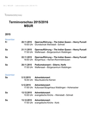 Terminvorschau
Terminvorschau 2015/2016
MSUR
2015
November
Fr 20.11.2015 Opernaufführung – The Indian Queen – Henry Purcell
19:00 Uhr Grundschule Weinstadt - Schnait
Sa 21.11.2015 Opernaufführung – The Indian Queen – Henry Purcell
17:00 Uhr Welfensaal – Bürgerzentrum Waiblingen
So 22.11.2015 Opernaufführung – The Indian Queen – Henry Purcell
18:00 Uhr Bürgerhaus – Kernen-Rommelshausen
Sa 28.11.2015 Podiumskonzert – Gitarre, Harfe
17:00 Uhr Welfensaal – Bürgerzentrum Waiblingen
Dezember
Sa 5.12.2015 Adventskonzert
16:00 Uhr Mauritiuskirche Kernen
5.12.2015 Adventskonzert
17:00 Uhr Kultursaal Bürgerhaus Waiblingen - Hohenacker
So 13.12.2015 Adventskonzert
10:00 Uhr evangelische Kirche – Weinstadt - Schnait
So 13.12.2015 Adventskonzert
17:00 Uhr evangelische Kirche - Korb
3 6 | M S U R - J a h r e s b e r i c h t 2 0 1 4 / 1 5
 