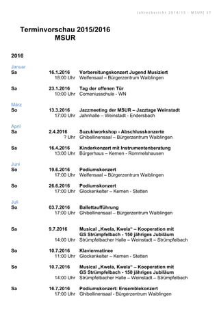 Terminvorschau 2015/2016
MSUR
2016
Januar
Sa 16.1.2016 Vorbereitungskonzert Jugend Musiziert
18:00 Uhr Welfensaal – Bürgerzentrum Waiblingen
Sa 23.1.2016 Tag der offenen Tür
10:00 Uhr Comeniusschule - WN
März
So 13.3.2016 Jazzmeeting der MSUR – Jazztage Weinstadt
17:00 Uhr Jahnhalle – Weinstadt - Endersbach
April
Sa 2.4.2016 Suzukiworkshop - Abschlusskonzerte
? Uhr Ghibellinensaal – Bürgerzentrum Waiblingen
Sa 16.4.2016 Kinderkonzert mit Instrumentenberatung
13:00 Uhr Bürgerhaus – Kernen - Rommelshausen
Juni
So 19.6.2016 Podiumskonzert
17:00 Uhr Welfensaal – Bürgerzentrum Waiblingen
So 26.6.2016 Podiumskonzert
17:00 Uhr Glockenkelter – Kernen - Stetten
Juli
So 03.7.2016 Ballettaufführung
17:00 Uhr Ghibellinensaal – Bürgerzentrum Waiblingen
Sa 9.7.2016 Musical „Kwela, Kwela“ – Kooperation mit
GS Strümpfelbach - 150 jähriges Jubiläum
14:00 Uhr Strümpfelbacher Halle – Weinstadt – Strümpfelbach
So 10.7.2016 Klaviermatinee
11:00 Uhr Glockenkelter – Kernen - Stetten
So 10.7.2016 Musical „Kwela, Kwela“ – Kooperation mit
GS Strümpfelbach - 150 jähriges Jubiläum
14:00 Uhr Strümpfelbacher Halle – Weinstadt – Strümpfelbach
Sa 16.7.2016 Podiumskonzert: Ensemblekonzert
17:00 Uhr Ghibellinensaal - Bürgerzentrum Waiblingen
J a h r e s b e r i c h t 2 0 1 4 / 1 5 - M S U R | 3 7
 