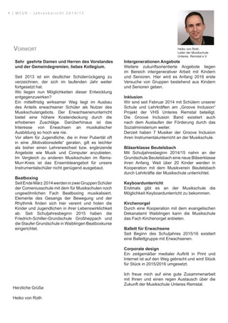 Sehr geehrte Damen und Herren des Vorstandes
und der Gemeindegremien, liebes Kollegium.
Seit 2013 ist ein deutlicher Schülerrückgang zu
verzeichnen, der sich im laufenden Jahr weiter
fortgesetzt hat.
Wo liegen nun Möglichkeiten dieser Entwicklung
entgegenzuwirken?
Ein mittelfristig wirksamer Weg liegt im Ausbau
des Anteils erwachsener Schüler als Nutzer des
Musikschulangebots. Der Erwachsenenunterricht
bietet eine höhere Kostendeckung durch die
erhobenen Zuschläge. Darüberhinaus ist das
Interesse von Erwachsen an musikalischer
Ausbildung so hoch wie nie.
Vor allem für Jugendliche, die in ihrer Pubertät oft
in eine „Motivationsdelle“ geraten, gilt es leichter
als bisher einen Lehrerwechsel bzw. ergänzende
Angebote wie Musik und Computer anzubieten.
Im Vergleich zu anderen Musikschulen im Rems-
Murr-Kreis ist das Ensembleangebot für unsere
Instrumentalschüler nicht genügend ausgebaut.
Beatboxing
SeitEndeMärz 2014werdeninzweiGruppenSchüler
der Comeniusschule mit dem für Musikschulen noch
ungewöhnlichen Fach Beatboxing musikalisiert.
Elemente des Gesangs der Bewegung und der
Rhythmik finden sich hier vereint und holen die
Kinder und Jugendlichen in ihrer Lebenswirklichkeit
ab. Seit Schuljahresbeginn 2015 haben die
Friedrich-Schiller-Grundschule Großheppach und
die Staufer Grundschule in Waiblingen Beatboxkurse
eingerichtet.
Intergenerationen Angebote
Weitere zukunftsorientierte Angebote liegen
im Bereich intergenerativer Arbeit mit Kindern
und Senioren. Hier wird es Anfang 2016 erste
Versuche von Gruppen bestehend aus Kindern
und Senioren geben.
Inklusion
Wir sind seit Februar 2014 mit Schülern unserer
Schule und Lehrkräften am „Groove Inclusion“
Projekt der VHS Unteres Remstal beteiligt.
Die Groove Inclusion Band existiert auch
nach dem Auslaufen der Förderung durch das
Sozialministerium weiter.
Derzeit haben 7 Musiker der Groove Inclusion
ihren Instrumentalunterricht an der Musikschule.
Bläserklasse Beutelsbach
Mit Schuljahresbeginn 2014/15 nahm an der
Grundschule Beutelsbach eine neue Bläserklasse
ihren Anfang. Weit über 20 Kinder werden in
Kooperation mit dem Musikverein Beutelsbach
durch Lehrkräfte der Musikschule unterrichtet.
Keyboardunterricht
Erstmals gibt es an der Musikschule die
Möglichkeit Keyboardunterricht zu bekommen.
Kirchenorgel
Durch eine Kooperation mit dem evangelischen
Dekanatamt Waiblingen kann die Musikschule
das Fach Kirchenorgel anbieten.
Ballett für Erwachsene
Seit Beginn des Schuljahres 2015/16 existiert
eine Ballettgruppe mit Erwachsenen.
Corporate design
Ein zeitgemäßer medialer Auftritt in Print und
Internet ist auf den Weg gebracht und wird Stück
für Stück in 2015/2016 umgesetzt.
Ich freue mich auf eine gute Zusammenarbeit
mit Ihnen und einen regen Austausch über die
Zukunft der Musikschule Unteres Remstal.
Herzliche Grüße
Heiko von Roth
Heiko von Roth,
Leiter der Musikschule
Unteres Remstal e.V.
Vorwort
4 | M S U R - J a h r e s b e r i c h t 2 0 1 4 / 1 5
 