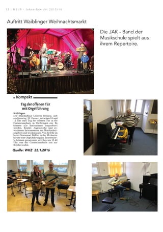 Auftritt Waiblinger Weihnachtsmarkt
Die JAK - Band der
Musikschule spielt aus
ihrem Repertoire.
28.01.16, 15:58
Dieses Bild ist urheberrechtlich geschützt.
Quelle für Artikeltextdarstellung: Artikeltext oder Artikel- und Ganzseitendarstellung.
aiblingen | Waiblinger Kreiszeitung | Nr.17 | Freitag, den 22. Januar 2016 | Seite 8
Quelle: WKZ 22.1.2016
1 2 | M S U R - J a h r e s b e r i c h t 2 0 1 5 / 1 6
 