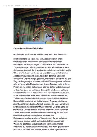 Circus Ratatouille auf Karibikreise
Am Samstag, den 9. Juli war es endlich wieder so weit. Der Circus
i
Ratatouille stellte w e jedes Jahr sein Artistikprogramm einem
erwartungsvollen Publikum vor. Zwei junge Reisende wollten
ursprünglich nach Japan fliegen, doch in der Eile sind sie ins falsche
Flugzeug gestiegen, allerdings werden sich die beiden dies erst nach
der Landung bewusst. die nirgends anders ist als nun mal in der Karibik.
Schon am Flughafen werden sie bei einer Stärkung von kellnernden
Akrobaten mit Einrädern bedient. Nach dem der erste Schrecken
überwunden und der Hunger gestillt ist, machen sich die beiden auf den
Weg, die Umgebung zu erkunden. Auf ihrer Erkundungsreise treffen sie
unter anderem wilde Raubkatzen und illustre Gestalten, unter anderem
Piraten, die mit wilden Saltoeinlagen über die Bühne wirbeln. langsam
wird es Abend und ein karibischer Sturm zieht auf. Donner grollt und
kommt schnell näher und es zucken schon vereinzelt Blitze durch den
Sturm. Diese werden durch drei AKrobaten mit fluoreszierenden Pol­
Tüchern und düsterer Schwarzlichtstimmung eindrücklich dargestellt.
Bis zum Schluss wird mit Vertikaltüchern und Trapezen, die Lianen
gleich herabhängen, beste Luftartistik geboten. Die ganze Vorführung
wird musikalisch mit karibischer Musik untermalt. Die Steel-Band der
Musikschule Unteres Remstal zeichnete unter der Leitung von Peter
Lampel musikalische Karibikträume in die Vorstellung, die weit über
eine Musikbegleitung hinausgingen. Alle Arten von
Dschungelgeräuschen, exotische Vogelstimmen, Regen und vieles
mehr, wurde gekonnt imitiert und machte die Stimmung perfekt.
Wieder mal zeigte das Circus Ratatouille-Team eine einmalige
Vorstellung auf hohem, artistischem Niveau. Man kann gespannt sein,
was uns im nächsten Jahr erwartet, weiter so liebe Jugendartisten!
2 8 | M S U R - J a h r e s b e r i c h t 2 0 1 5 / 1 6
 
