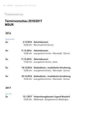 Terminvorschau
Terminvorschau 2016/2017
MSUR
2016
Dezember
Sa 3.12.2016 Adventskonzert
16:00 Uhr Mauritiuskirche Kernen
So 11.12.2016 Adventskonzert
10:00 Uhr evangelische Kirche – Weinstadt - Schnait
So 11.12.2016 Adventskonzert
17:00 Uhr evangelische Kirche – Korb
So 18.12.2016 Gottesdienst – musikalische Umrahmung
10:00 Uhr evangelische Kirche – Weinstadt - Schnait
So 25.12.2016 Gottesdienst – musikalische Umrahmung
10:00 Uhr evangelische Kirche – Weinstadt - Schnait
2017
Januar
Sa 15.1.2017 Vorbereitungskonzert Jugend Musiziert
15:00 Uhr Welfensaal – Bürgerzentrum Waiblingen
Sa 21.1.2017 Tag der offenen Tür
10:00 Uhr Comeniusschule - WN
Sa 21.1.2017 Vorbereitungskonzert Jugend Musiziert
14:00 Uhr Welfensaal – Bürgerzentrum Waiblingen
Februar
Sa 4.02.2017 Podiumskonzert: Suzukistreicherklasse – Lk: Michael Hoover
15:00 Uhr Jahnhalle – Weinstadt – Endersbach – 1. Teil
17:30 Uhr Jahnhalle – Weinstadt – Endersbach – 2. Teil
3 8 | M S U R - J a h r e s b e r i c h t 2 0 1 5 / 1 6
 
