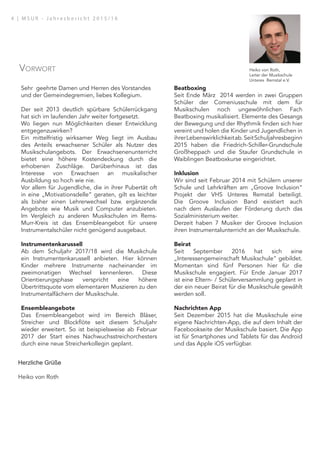 Sehr geehrte Damen und Herren des Vorstandes
und der Gemeindegremien, liebes Kollegium.
Der seit 2013 deutlich spürbare Schülerrückgang
hat sich im laufenden Jahr weiter fortgesetzt.
Wo liegen nun Möglichkeiten dieser Entwicklung
entgegenzuwirken?
Ein mittelfristig wirksamer Weg liegt im Ausbau
des Anteils erwachsener Schüler als Nutzer des
Musikschulangebots. Der Erwachsenenunterricht
bietet eine höhere Kostendeckung durch die
erhobenen Zuschläge. Darüberhinaus ist das
Interesse von Erwachsen an musikalischer
Ausbildung so hoch wie nie.
Vor allem für Jugendliche, die in ihrer Pubertät oft
in eine „Motivationsdelle“ geraten, gilt es leichter
als bisher einen Lehrerwechsel bzw. ergänzende
Angebote wie Musik und Computer anzubieten.
Im Vergleich zu anderen Musikschulen im Rems-
Murr-Kreis ist das Ensembleangebot für unsere
Instrumentalschüler nicht genügend ausgebaut.
Instrumentenkarussell
Ab dem Schuljahr 2017/18 wird die Musikchule
ein Instrumentenkarussell anbieten. Hier können
Kinder mehrere Instrumente nacheinander im
zweimonatigen Wechsel kennenleren. Diese
Orientierungsphase verspricht eine höhere
Übertrittsquote vom elementaren Muszieren zu den
Instrumentalfächern der Musikschule.
Ensembleangebote
Das Ensembleangebot wird im Bereich Bläser,
Streicher und Blockflöte seit diesem Schuljahr
wieder erweitert. So ist beispielsweise ab Februar
2017 der Start eines Nachwuchsstreichorchesters
durch eine neue Streicherkollegin geplant.
Beatboxing
Seit Ende März 2014 werden in zwei Gruppen
Schüler der Comeniusschule mit dem für
Musikschulen noch ungewöhnlichen Fach
Beatboxing musikalisiert. Elemente des Gesangs
der Bewegung und der Rhythmik finden sich hier
vereint und holen die Kinder und Jugendlichen in
ihrerLebenswirklichkeitab.SeitSchuljahresbeginn
2015 haben die Friedrich-Schiller-Grundschule
Großheppach und die Staufer Grundschule in
Waiblingen Beatboxkurse eingerichtet.
Inklusion
Wir sind seit Februar 2014 mit Schülern unserer
Schule und Lehrkräften am „Groove Inclusion“
Projekt der VHS Unteres Remstal beteiligt.
Die Groove Inclusion Band existiert auch
nach dem Auslaufen der Förderung durch das
Sozialministerium weiter.
Derzeit haben 7 Musiker der Groove Inclusion
ihren Instrumentalunterricht an der Musikschule.
Beirat
Seit September 2016 hat sich eine
„Interessengemeinschaft Musikschule“ gebildet.
Momentan sind fünf Personen hier für die
Musikschule engagiert. Für Ende Januar 2017
ist eine Eltern- / Schülerversammlung geplant in
der ein neuer Beirat für die Musikschule gewählt
werden soll.
Nachrichten App
Seit Dezember 2015 hat die Musikschule eine
eigene Nachrichten-App, die auf dem Inhalt der
Facebookseite der Musikschule basiert. Die App
ist für Smartphones und Tablets für das Android
und das Apple iOS verfügbar.
Herzliche Grüße
Heiko von Roth
Heiko von Roth,
Leiter der Musikschule
Unteres Remstal e.V.
Vorwort
4 | M S U R - J a h r e s b e r i c h t 2 0 1 5 / 1 6
 