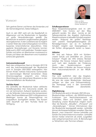 Sehr geehrte Damen und Herren des Vorstandes und
der Gemeindegremien, liebes Kollegium.
Auch im Jahr 2021 sieht sich die Gesellschaft im
Allgemeinen und die Musikschulen im Speziellen
vor große Herausforderungen gestellt. Die
Musikschule ist weiterhin vergleichsweise glimpflich
davongekommen. In den Lockdowns war es möglich
in weiten Teilen das Unterrichtsangebot in ein Online
bassiertes Unterrichtsformat überzuführen. Viele
geplante Veranstaltungen und Konzerte konnten
leider auch in 2021 nicht stattfinden. Trotzdem waren
Schüler und Lehrer vor Altenheimen musizierend im
Einsatz und haben den Bewohnern eine musikalisch
schöne Zeit geschenkt.
Instrumentenkarussell
Nach dem erfolgreichen Start im Schuljahr 2017/18
wird das Instrumentenkarussell der Musikschule
auch im Schuljahr 2021/2022 weitergeführt. Hier
können Kinder mehrere Instrumente nacheinander
im zweimonatigen Wechsel kennenleren. Diese
Orientierungsphase verspricht eine höhere
Übertrittsquote vom elementaren Muszieren zu den
Instrumentalfächern der Musikschule.
YouTube Kanal
Die Lehrkräfte der Musikschule haben zahlreiche
Vorstellungsvideos ihrer Instrumente erstellt, die
mit viel technischem Aufwand bearbeitet wurden,
um die fehlenden Instrumenteninfos kompensieren
sollen. Das Ensemblekonzert 2021 im Bürgerzentrum
Waiblingen konnte als Streamingformat mit
Livepublikum durchgeführt werden. Das Konzert
steht dauerhaft auf dem YouTube Kanal zur
Verfügung.
Schulkooperationen
Neue Kooperationsangebote sind im Jahr
2020/2021 trotz Corona auf den Weg
gebracht worden. Vor allem konnte an der
Saliergrundschule das Angebot rhythmisches
KlassenmusizierenimaktuellenSchuljahrerweitert
werden. Aufgrund der großen Nachfrage
nach unserem Gesangsklassenangebot am
Remstalgymnasium war es im laufenden
Schuljahr möglich zwei Gesangsklassen in
der fünften Jahrgangsstufe starten zu lassen.
Inklusion
Wir sind seit Februar 2014 mit Schülern
unserer Schule und Lehrkräften am „Groove
Inclusion“ Projekt der VHS Unteres Remstal
beteiligt. Die Groove Inclusion Band existiert
auch nach dem Auslaufen der Förderung
durch das Sozialministerium weiter.
Derzeit haben 8 Musiker der Groove Inclusion
ihren Instrumentalunterricht an der MSUR.
Homepage
Hier wird ausführlich über das Angebot,
Unterrichtsstandorte und Lehrkräfte informiert.
Als eine der ersten Musikschulen überhaupt
verfügen wir über eine Onlineanmeldung.
Die Homepage wird in den kommenden
Monaten komplett überarbeitet.
Digitalisierung
Die Musikschule wird im Schuljahr 2021/22 eine
Musikschul-App einführen, die DSGVO-konforme
Funktionen zum Nachrichtenaustausch mit
Lehrkräften, Eltern und Schülern sowie der
Verwaltung unserer Musikschule möglich macht.
Über die Bereiche „Aktuelles“, „Pinnwand“ und
„Veranstaltungen “ können Informationen über
die Musikschule bereitgestellt werden. Lehrkräfte
können die Anwesenheitslisten verwalten. Über den
Bereich „mein Unterricht“ können Lehrkräfte und
Schüler ihre Unterrichstermine einsehen. Lehrkräfte
können hierbei Unterricht als erteilt, ausgefallen
oder verlegt kennzeichnen und z. B. Bemerkungen
zu Teilnehmern oder Terminen erfassen.
Herzliche Grüße
Heiko von Roth,
Leiter der Musikschule
Unteres Remstal e.V.
Vorwort
4 | M S U R - J a h r e s b e r i c h t 2 0 2 0 / 2 1
 