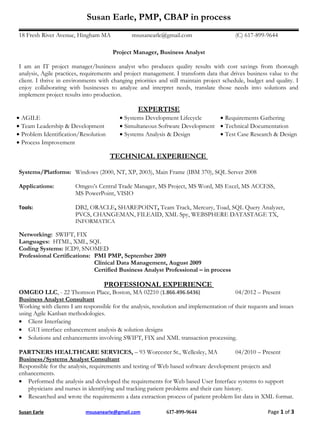 Susan Earle, PMP, CBAP in process
18 Fresh River Avenue, Hingham MA             msusanearle@gmail.com                      (C) 617-899-9644

                                      Project Manager, Business Analyst

I am an IT project manager/business analyst who produces quality results with cost savings from thorough
analysis, Agile practices, requirements and project management. I transform data that drives business value to the
client. I thrive in environments with changing priorities and still maintain project schedule, budget and quality. I
enjoy collaborating with businesses to analyze and interpret needs, translate those needs into solutions and
implement project results into production.

                                                 EXPERTISE
• AGILE                                  • Systems Development Lifecycle     • Requirements Gathering
• Team Leadership & Development          • Simultaneous Software Development • Technical Documentation
• Problem Identification/Resolution      • Systems Analysis & Design         • Test Case Research & Design
• Process Improvement

                                      TECHNICAL EXPERIENCE

Systems/Platforms: Windows (2000, NT, XP, 2003), Main Frame (IBM 370), SQL Server 2008

Applications:          Omgeo’s Central Trade Manager, MS Project, MS Word, MS Excel, MS ACCESS,
                       MS PowerPoint, VISIO

Tools:                 DB2, ORACLE, SHAREPOINT, Team Track, Mercury, Toad, SQL Query Analyzer,
                       PVCS, CHANGEMAN, FILEAID, XML Spy, WEBSPHERE DATASTAGE TX,
                       INFORMATICA

Networking: SWIFT, FIX
Languages: HTML, XML, SQL
Coding Systems: ICD9, SNOMED
Professional Certifications: PMI PMP, September 2009
                             Clinical Data Management, August 2009
                             Certified Business Analyst Professional – in process

                                   PROFESSIONAL EXPERIENCE
OMGEO LLC, - 22 Thomson Place, Boston, MA 02210 (1.866.496.6436)                         04/2012 – Present
Business Analyst Consultant
Working with clients I am responsible for the analysis, resolution and implementation of their requests and issues
using Agile Kanban methodologies.
• Client Interfacing
• GUI interface enhancement analysis & solution designs
• Solutions and enhancements involving SWIFT, FIX and XML transaction processing.

PARTNERS HEALTHCARE SERVICES, – 93 Worcester St., Wellesley, MA                           04/2010 – Present
Business/Systems Analyst Consultant
Responsible for the analysis, requirements and testing of Web based software development projects and
enhancements.
• Performed the analysis and developed the requirements for Web based User Interface systems to support
   physicians and nurses in identifying and tracking patient problems and their care history.
• Researched and wrote the requirements a data extraction process of patient problem list data in XML format.

Susan Earle                msusanearle@gmail.com             617-899-9644                              Page 1 of 3
 