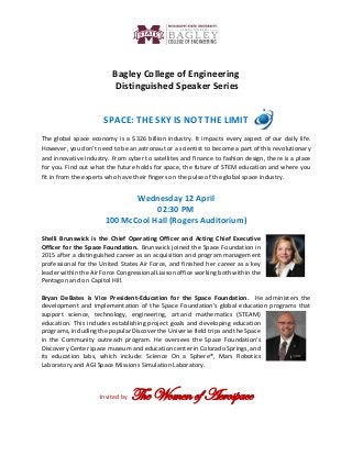 Bagley College of Engineering
Distinguished Speaker Series
SPACE: THE SKY IS NOT THE LIMIT
The global space economy is a $326 billion industry. It impacts every aspect of our daily life.
However, you don’t need to be an astronaut or a scientist to become a part of this revolutionary
and innovative industry. From cyber to satellites and finance to fashion design, there is a place
for you. Find out what the future holds for space, the future of STEM education and where you
fit in from the experts who have their fingers on the pulse of the global space industry.
Wednesday 12 April
02:30 PM
100 McCool Hall (Rogers Auditorium)
Shelli Brunswick is the Chief Operating Officer and Acting Chief Executive
Officer for the Space Foundation. Brunswick joined the Space Foundation in
2015 after a distinguished career as an acquisition and program management
professional for the United States Air Force, and finished her career as a key
leader within the Air Force Congressional Liaison office working both within the
Pentagon and on Capitol Hill.
Bryan DeBates is Vice President-Education for the Space Foundation. He administers the
development and implementation of the Space Foundation's global education programs that
support science, technology, engineering, art and mathematics (STEAM)
education. This includes establishing project goals and developing education
programs, including the popular Discover the Universe field trips and the Space
in the Community outreach program. He oversees the Space Foundation's
Discovery Center space museum and education center in Colorado Springs, and
its education labs, which include: Science On a Sphere®, Mars Robotics
Laboratory and AGI Space Missions Simulation Laboratory.
Invited by The Women of Aerospace
 