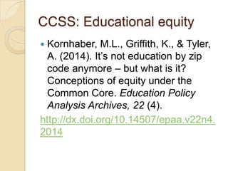 CCSS: Educational equity
Kornhaber, M.L., Griffith, K., & Tyler,
A. (2014). It’s not education by zip
code anymore – but what is it?
Conceptions of equity under the
Common Core. Education Policy
Analysis Archives, 22 (4).
http://dx.doi.org/10.14507/epaa.v22n4.
2014


 