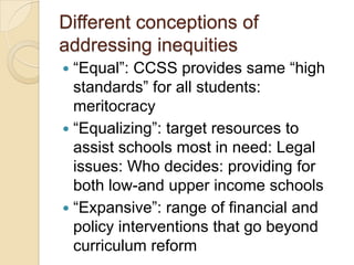 Different conceptions of
addressing inequities
―Equal‖: CCSS provides same ―high
standards‖ for all students:
meritocracy
 ―Equalizing‖: target resources to
assist schools most in need: Legal
issues: Who decides: providing for
both low-and upper income schools
 ―Expansive‖: range of financial and
policy interventions that go beyond
curriculum reform


 