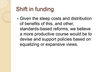 Shift in funding


Given the steep costs and distribution
of benefits of this, and other,
standards-based reforms, we believe
a more productive course would be to
devise and support policies based on
equalizing or expansive views.

 