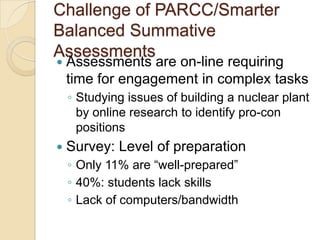 Challenge of PARCC/Smarter
Balanced Summative
Assessments


Assessments are on-line requiring
time for engagement in complex tasks
◦ Studying issues of building a nuclear plant
by online research to identify pro-con
positions



Survey: Level of preparation
◦ Only 11% are ―well-prepared‖
◦ 40%: students lack skills
◦ Lack of computers/bandwidth

 