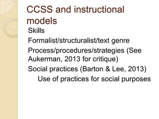 CCSS and instructional
models
Skills
Formalist/structuralist/text genre
Process/procedures/strategies (See
Aukerman, 2013 for critique)
Social practices (Barton & Lee, 2013)
Use of practices for social purposes

 