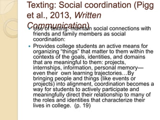 Texting: Social coordination (Pigg
et al., 2013, Written
Communication) social connections with
 Use of texting: maintain


friends and family members as social
coordination:
Provides college students an active means for
organizing ―things‖ that matter to them within the
contexts of the goals, identities, and domains
that are meaningful to them: projects,
internships, information, personal memory—
even their own learning trajectories…By
bringing people and things (like events or
projects) into alignment, coordination becomes a
way for students to actively participate and
meaningfully direct their relationship to many of
the roles and identities that characterize their
lives in college. (p. 19)

 